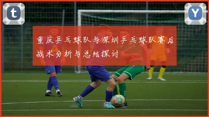 重庆乒乓球队与深圳乒乓球队赛后战术分析与总结探讨