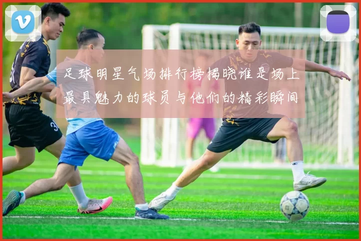 足球明星气场排行榜揭晓谁是场上最具魅力的球员与他们的精彩瞬间
