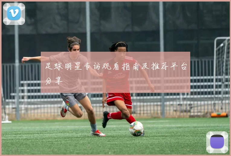 足球明星专访观看指南及推荐平台分享