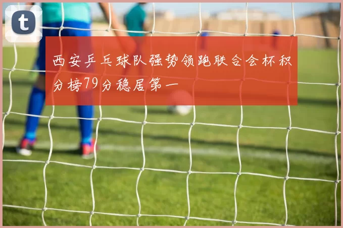 西安乒乓球队强势领跑联合会杯积分榜79分稳居第一