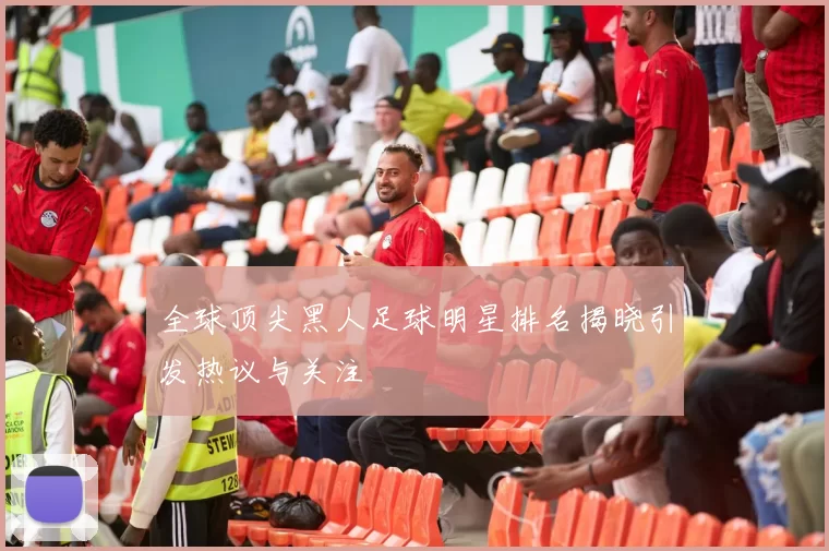 全球顶尖黑人足球明星排名揭晓引发热议与关注