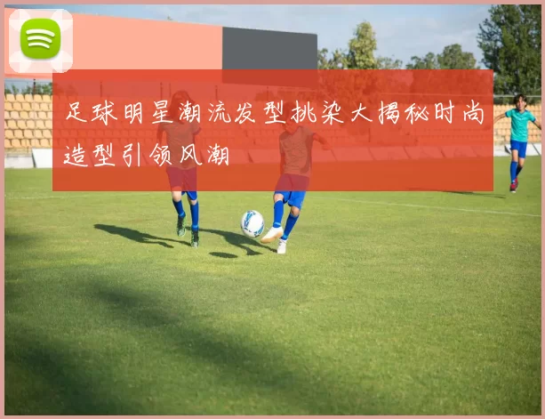 足球明星潮流发型挑染大揭秘时尚造型引领风潮