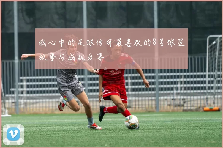 我心中的足球传奇最喜欢的8号球星故事与成就分享