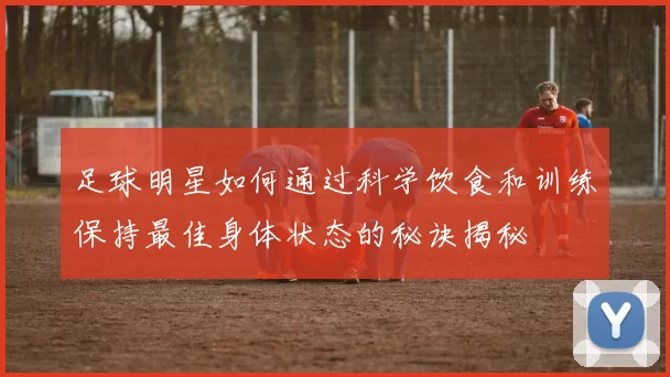 足球明星如何通过科学饮食和训练保持最佳身体状态的秘诀揭秘