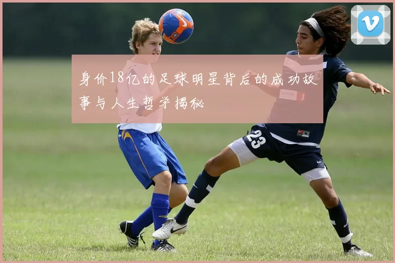 身价18亿的足球明星背后的成功故事与人生哲学揭秘