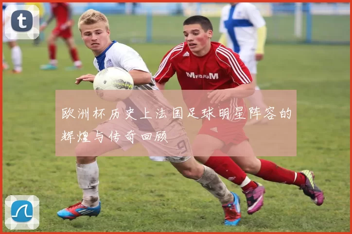 欧洲杯历史上法国足球明星阵容的辉煌与传奇回顾
