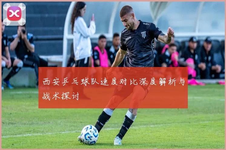 西安乒乓球队速度对比深度解析与战术探讨