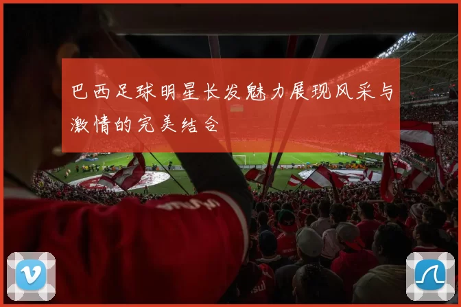 巴西足球明星长发魅力展现风采与激情的完美结合