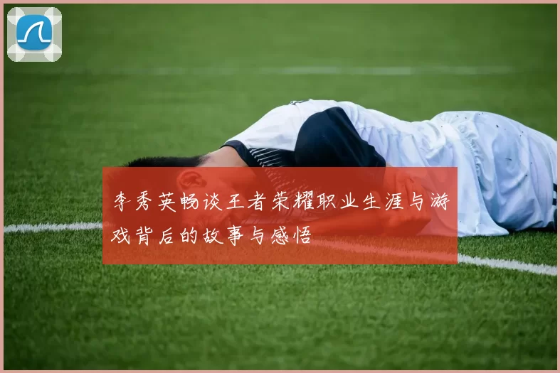 李秀英畅谈王者荣耀职业生涯与游戏背后的故事与感悟