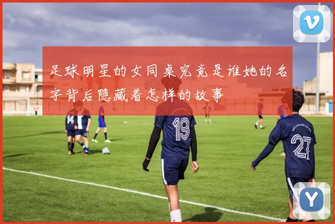 足球明星的女同桌究竟是谁她的名字背后隐藏着怎样的故事