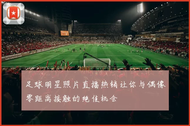 足球明星照片直播热销让你与偶像零距离接触的绝佳机会