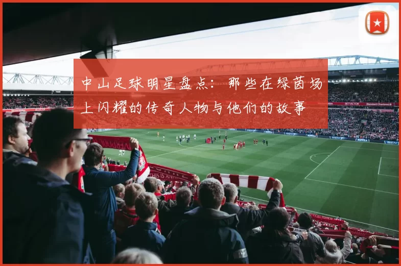 中山足球明星盘点：那些在绿茵场上闪耀的传奇人物与他们的故事