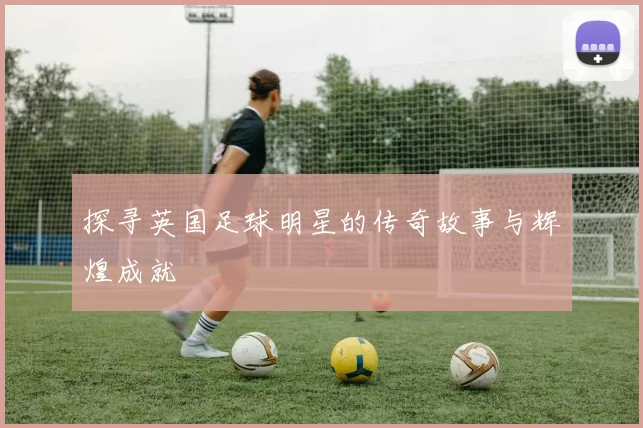 探寻英国足球明星的传奇故事与辉煌成就