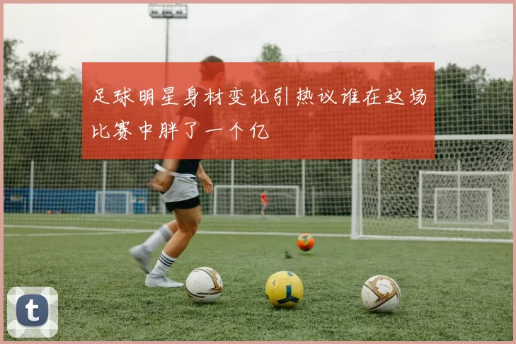 足球明星身材变化引热议谁在这场比赛中胖了一个亿