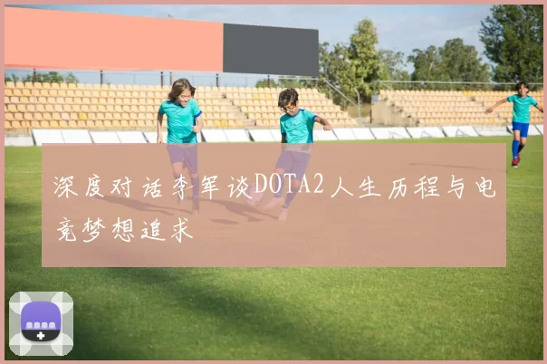 深度对话李军谈DOTA2人生历程与电竞梦想追求