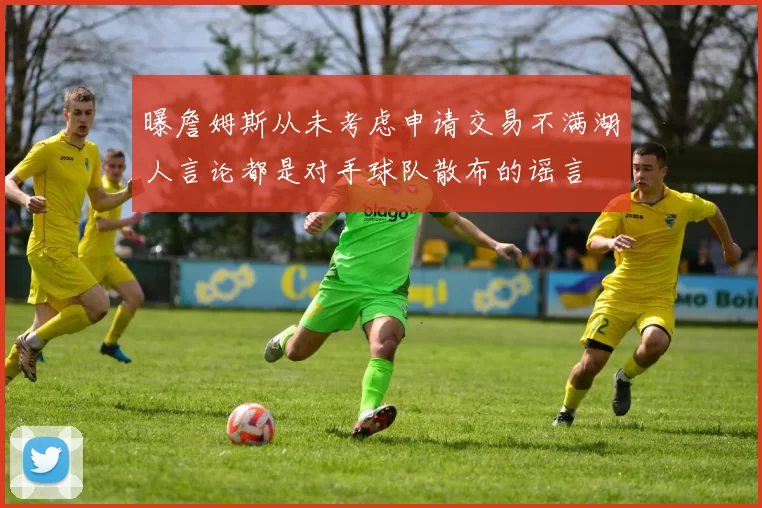 曝詹姆斯从未考虑申请交易不满湖人言论都是对手球队散布的谣言