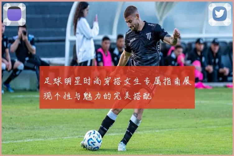 足球明星时尚穿搭女生专属指南展现个性与魅力的完美搭配