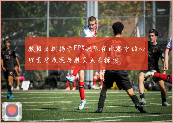 数据分析揭示FPX战队在比赛中的心理素质表现与胜负关系探讨