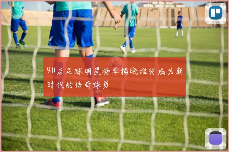 90后足球明星榜单揭晓谁将成为新时代的传奇球员