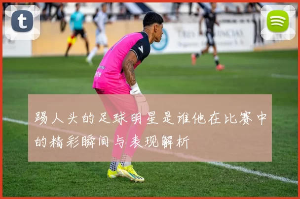 踢人头的足球明星是谁他在比赛中的精彩瞬间与表现解析