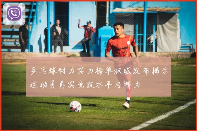 乒乓球耐力实力榜单权威发布揭示运动员真实竞技水平与潜力