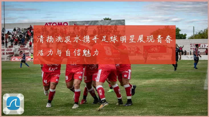 清扬洗发水携手足球明星展现青春活力与自信魅力