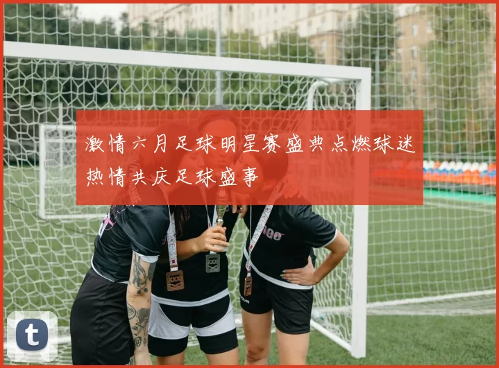 激情六月足球明星赛盛典点燃球迷热情共庆足球盛事