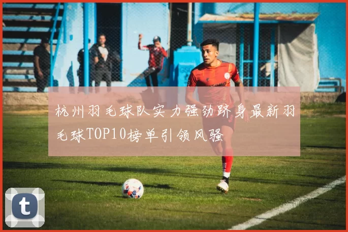 杭州羽毛球队实力强劲跻身最新羽毛球TOP10榜单引领风骚