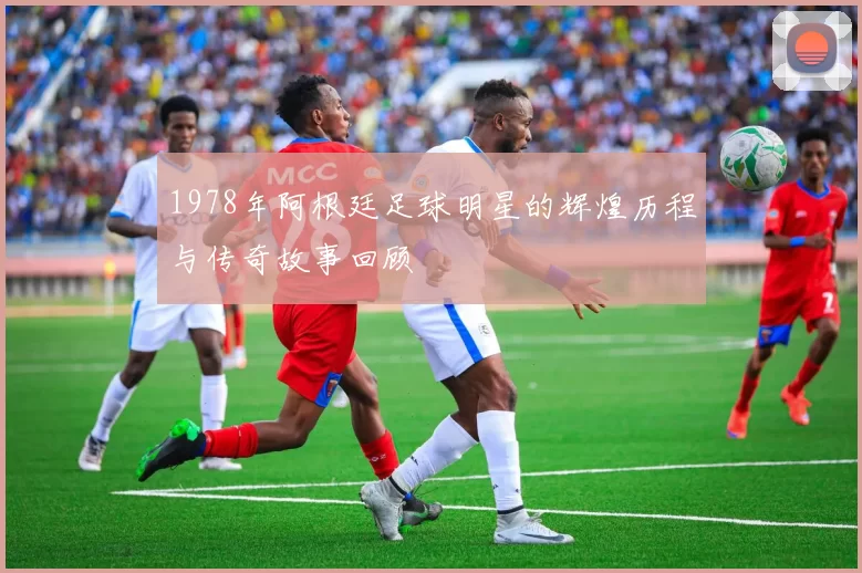 1978年阿根廷足球明星的辉煌历程与传奇故事回顾