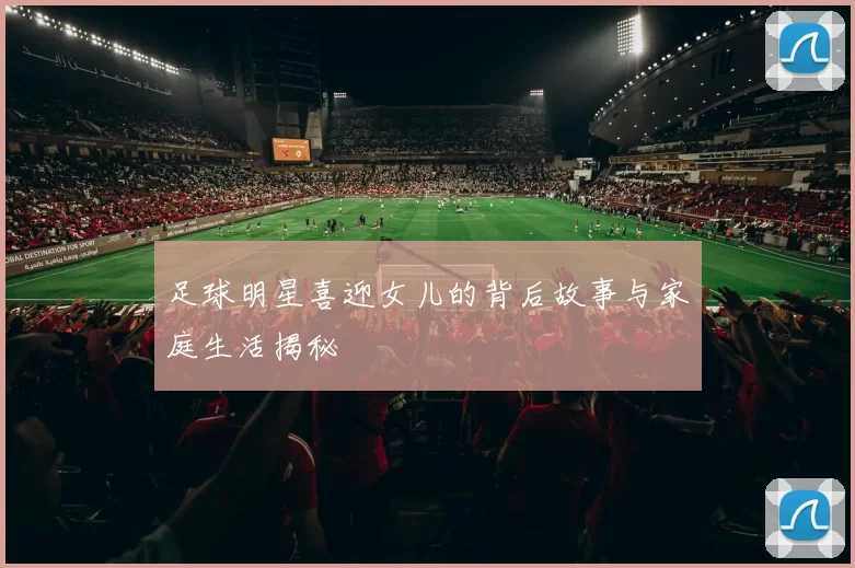 足球明星喜迎女儿的背后故事与家庭生活揭秘