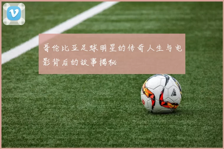 哥伦比亚足球明星的传奇人生与电影背后的故事揭秘