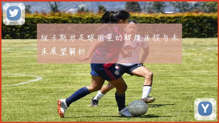 纽卡斯尔足球明星的辉煌历程与未来展望解析