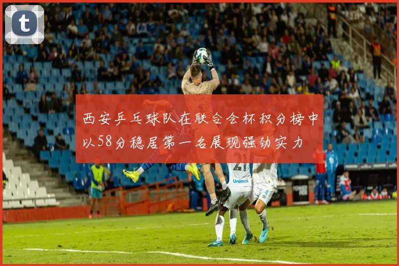 西安乒乓球队在联合会杯积分榜中以58分稳居第一名展现强劲实力
