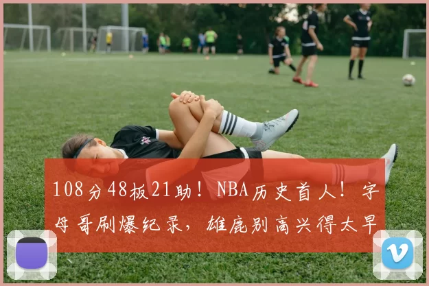 108分48板21助！NBA历史首人！字母哥刷爆纪录，雄鹿别高兴得太早