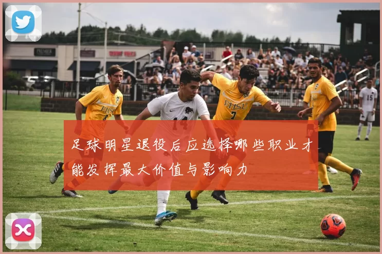 足球明星退役后应选择哪些职业才能发挥最大价值与影响力