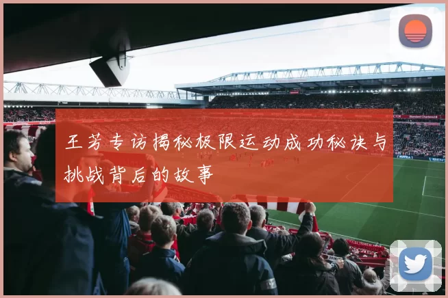 王芳专访揭秘极限运动成功秘诀与挑战背后的故事