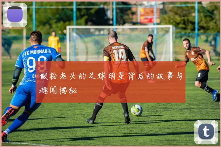 假扮老头的足球明星背后的故事与趣闻揭秘