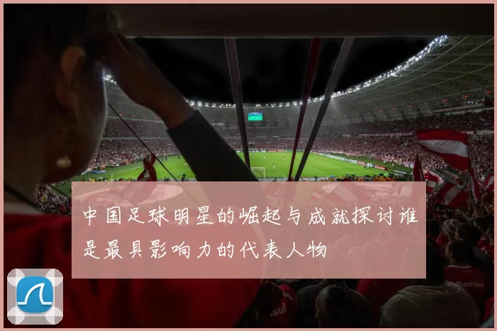 中国足球明星的崛起与成就探讨谁是最具影响力的代表人物