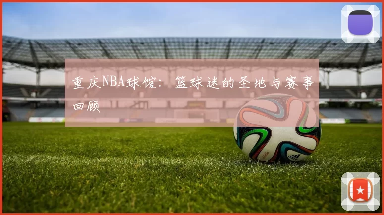 重庆NBA球馆：篮球迷的圣地与赛事回顾