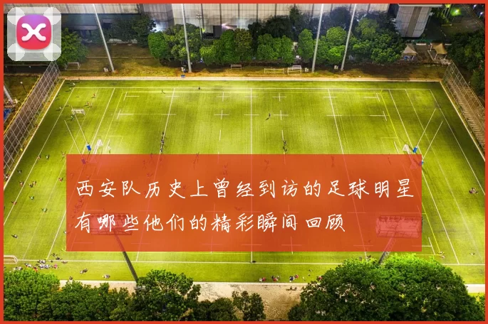 西安队历史上曾经到访的足球明星有哪些他们的精彩瞬间回顾