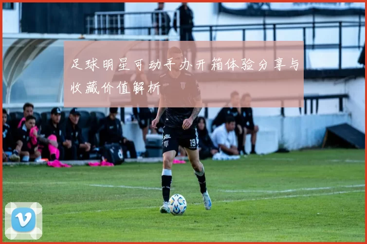 足球明星可动手办开箱体验分享与收藏价值解析