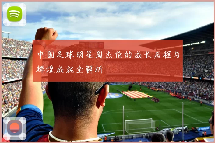 中国足球明星周杰伦的成长历程与辉煌成就全解析