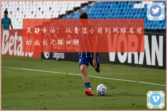 吴静专访：从青涩小将到网球名将的成长之路回顾