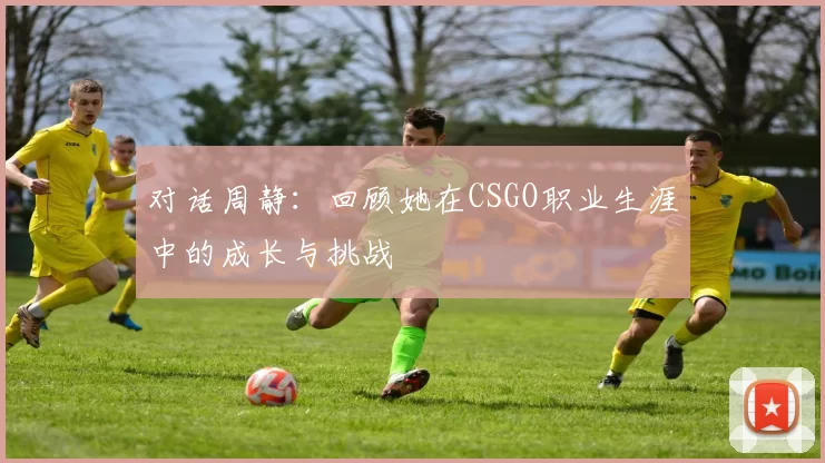 对话周静：回顾她在CSGO职业生涯中的成长与挑战
