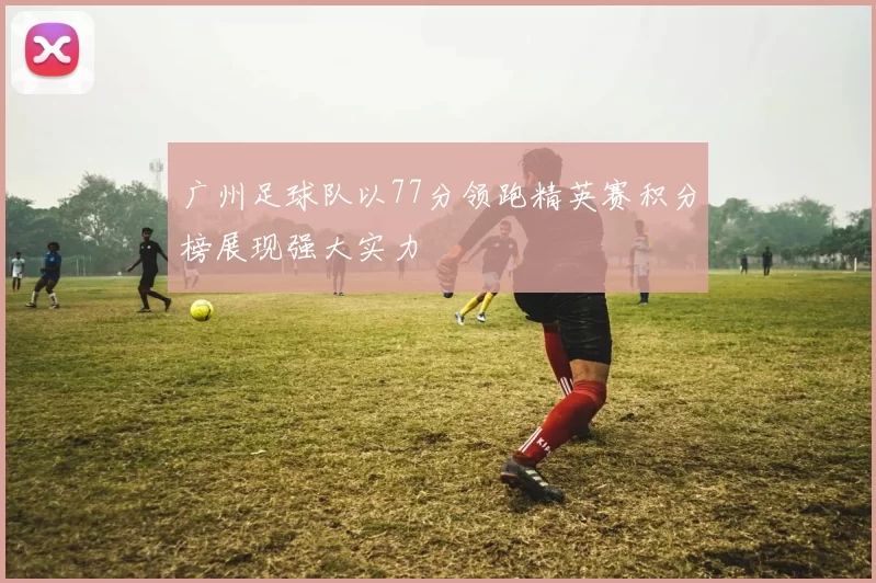 广州足球队以77分领跑精英赛积分榜展现强大实力