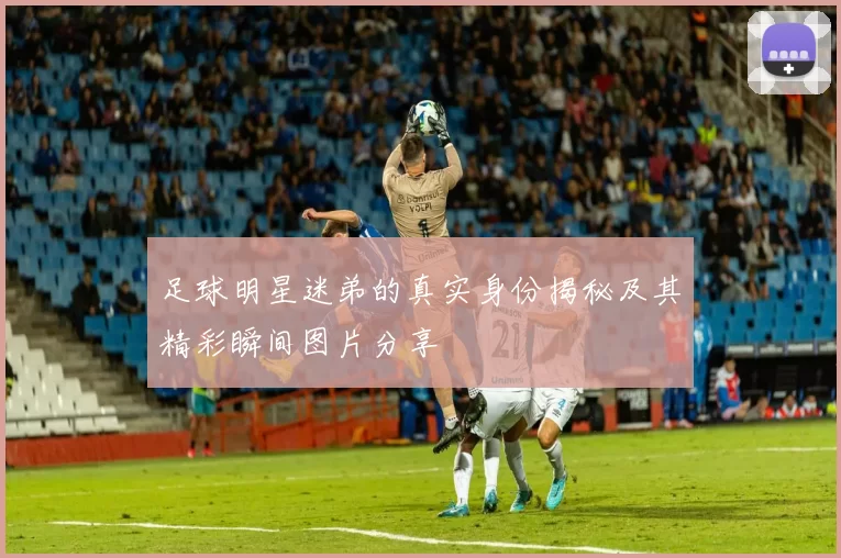 足球明星迷弟的真实身份揭秘及其精彩瞬间图片分享