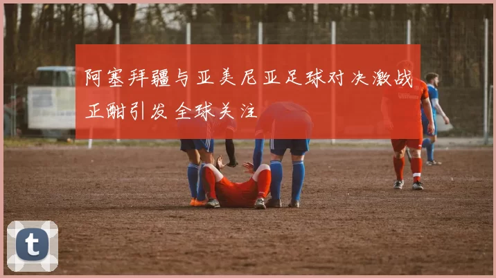阿塞拜疆与亚美尼亚足球对决激战正酣引发全球关注