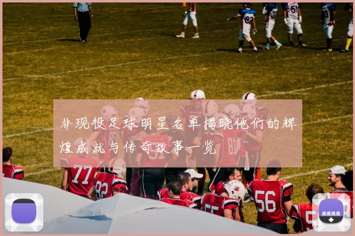 非现役足球明星名单揭晓他们的辉煌成就与传奇故事一览