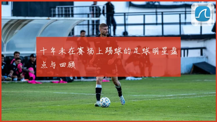 十年未在赛场上踢球的足球明星盘点与回顾