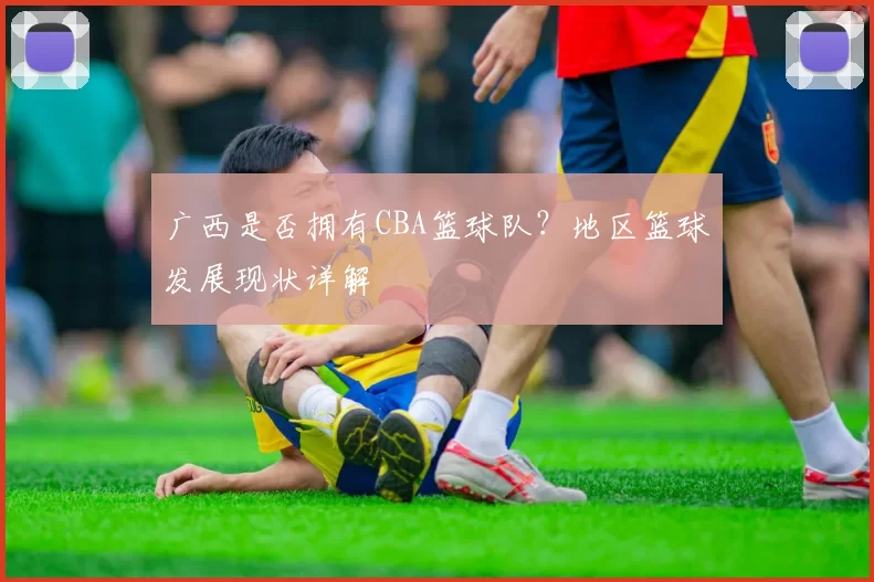 广西是否拥有CBA篮球队？地区篮球发展现状详解